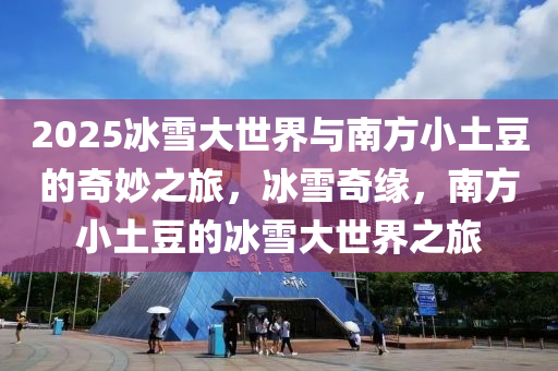 2025冰雪大世界與南方小土豆的奇妙之旅，冰雪奇緣，南方小土豆的冰雪大世界之旅