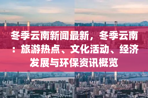 冬季云南新聞最新，冬季云南：旅游熱點、文化活動、經(jīng)濟發(fā)展與環(huán)保資訊概覽