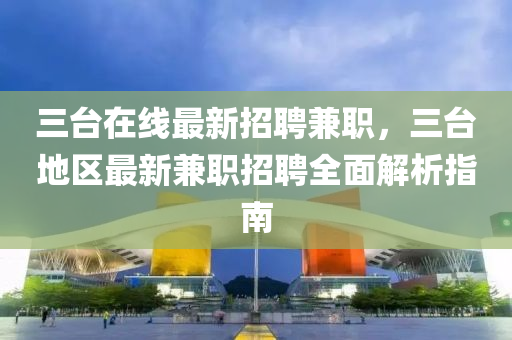 三臺(tái)在線最新招聘兼職，三臺(tái)地區(qū)最新兼職招聘全面解析指南