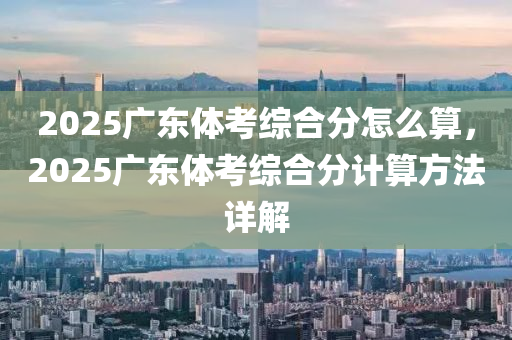 2025廣東體考綜合分怎么算，2025廣東體考綜合分計(jì)算方法詳解