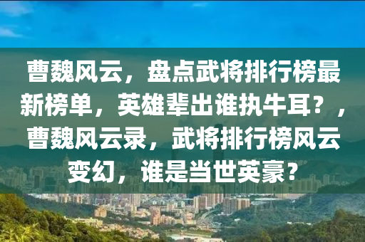 曹魏風云，盤點武將排行榜最新榜單，英雄輩出誰執(zhí)牛耳？，曹魏風云錄，武將排行榜風云變幻，誰是當世英豪？