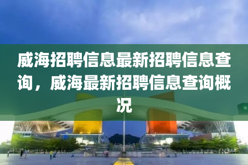 威海招聘信息最新招聘信息查詢，威海最新招聘信息查詢概況