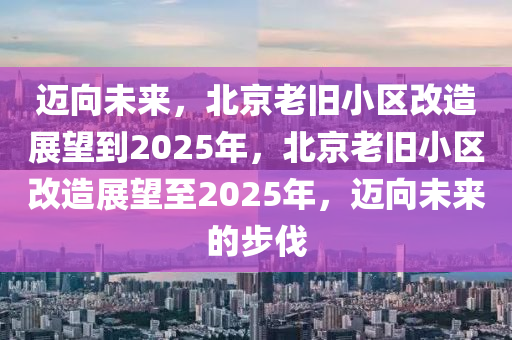 邁向未來(lái)，北京老舊小區(qū)改造展望到2025年，北京老舊小區(qū)改造展望至2025年，邁向未來(lái)的步伐