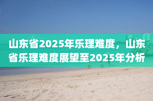 山東省2025年樂理難度，山東省樂理難度展望至2025年分析