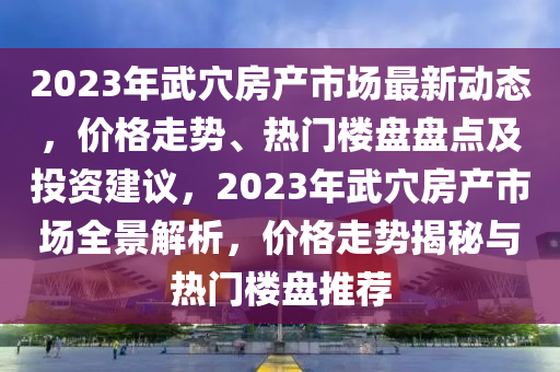 2023年武穴房產(chǎn)市場最新動態(tài)，價格走勢、熱門樓盤盤點及投資建議，2023年武穴房產(chǎn)市場全景解析，價格走勢揭秘與熱門樓盤推薦