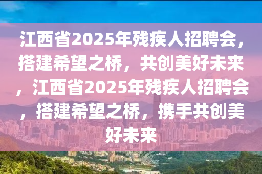 江西省2025年殘疾人招聘會(huì)，搭建希望之橋，共創(chuàng)美好未來，江西省2025年殘疾人招聘會(huì)，搭建希望之橋，攜手共創(chuàng)美好未來