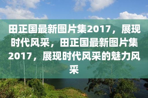 田正國(guó)最新圖片集2017，展現(xiàn)時(shí)代風(fēng)采，田正國(guó)最新圖片集2017，展現(xiàn)時(shí)代風(fēng)采的魅力風(fēng)采