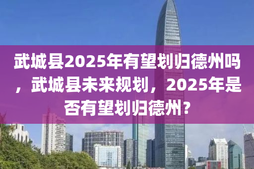 武城縣2025年有望劃歸德州嗎，武城縣未來規(guī)劃，2025年是否有望劃歸德州？