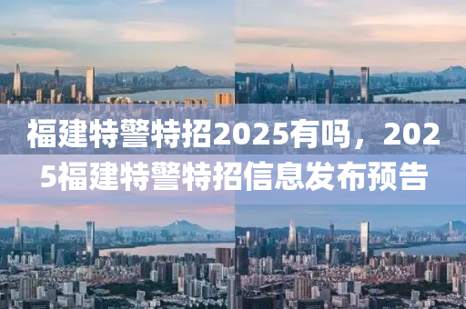 福建特警特招2025有嗎，2025福建特警特招信息發(fā)布預(yù)告