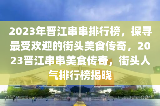 2023年晉江串串排行榜，探尋最受歡迎的街頭美食傳奇，2023晉江串串美食傳奇，街頭人氣排行榜揭曉