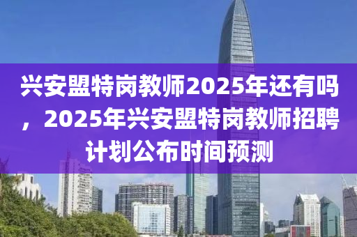 興安盟特崗教師2025年還有嗎，2025年興安盟特崗教師招聘計劃公布時間預測