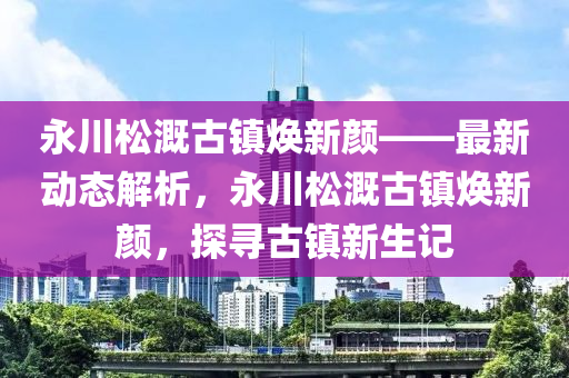 永川松溉古鎮(zhèn)煥新顏——最新動(dòng)態(tài)解析，永川松溉古鎮(zhèn)煥新顏，探尋古鎮(zhèn)新生記