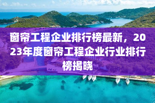 窗簾工程企業(yè)排行榜最新，2023年度窗簾工程企業(yè)行業(yè)排行榜揭曉