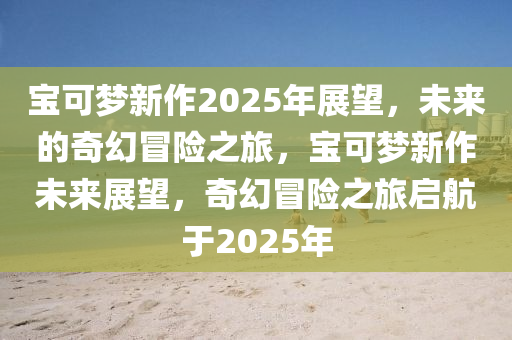 寶可夢新作2025年展望，未來的奇幻冒險之旅，寶可夢新作未來展望，奇幻冒險之旅啟航于2025年