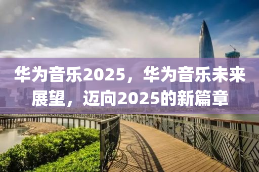 華為音樂2025，華為音樂未來展望，邁向2025的新篇章