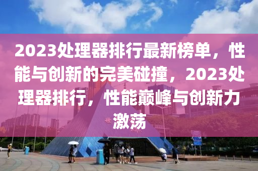 2023處理器排行最新榜單，性能與創(chuàng)新的完美碰撞，2023處理器排行，性能巔峰與創(chuàng)新力激蕩