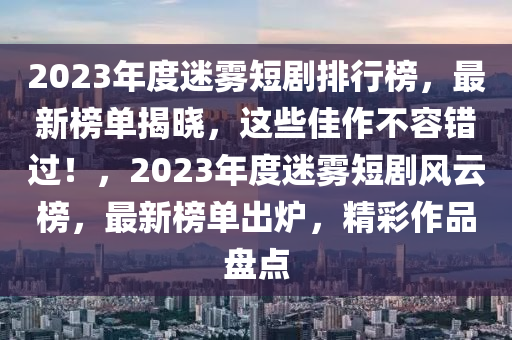 2023年度迷霧短劇排行榜，最新榜單揭曉，這些佳作不容錯(cuò)過！，2023年度迷霧短劇風(fēng)云榜，最新榜單出爐，精彩作品盤點(diǎn)