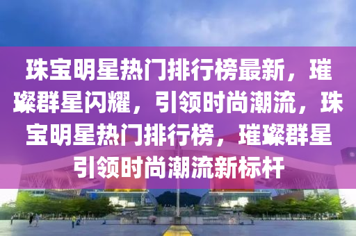 珠寶明星熱門排行榜最新，璀璨群星閃耀，引領(lǐng)時尚潮流，珠寶明星熱門排行榜，璀璨群星引領(lǐng)時尚潮流新標(biāo)桿