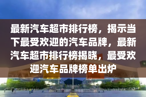 最新汽車超市排行榜，揭示當(dāng)下最受歡迎的汽車品牌，最新汽車超市排行榜揭曉，最受歡迎汽車品牌榜單出爐