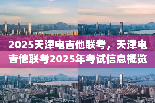 2025天津電吉他聯(lián)考，天津電吉他聯(lián)考2025年考試信息概覽