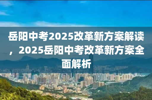 岳陽中考2025改革新方案解讀，2025岳陽中考改革新方案全面解析