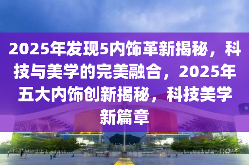 2025年發(fā)現(xiàn)5內(nèi)飾革新揭秘，科技與美學(xué)的完美融合，2025年五大內(nèi)飾創(chuàng)新揭秘，科技美學(xué)新篇章