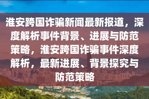 淮安跨國(guó)詐騙新聞最新報(bào)道，深度解析事件背景、進(jìn)展與防范策略，淮安跨國(guó)詐騙事件深度解析，最新進(jìn)展、背景探究與防范策略