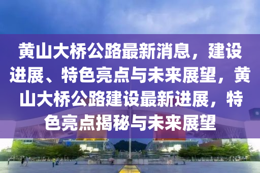 黃山大橋公路最新消息，建設(shè)進(jìn)展、特色亮點(diǎn)與未來展望，黃山大橋公路建設(shè)最新進(jìn)展，特色亮點(diǎn)揭秘與未來展望