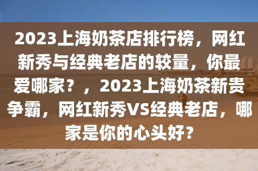 2023上海奶茶店排行榜，網(wǎng)紅新秀與經(jīng)典老店的較量，你最愛哪家？，2023上海奶茶新貴爭霸，網(wǎng)紅新秀VS經(jīng)典老店，哪家是你的心頭好？