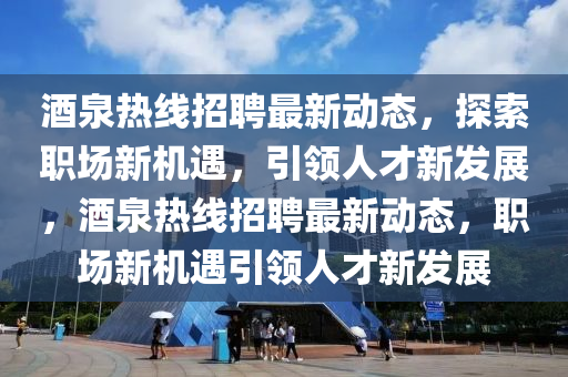 酒泉熱線招聘最新動態(tài)，探索職場新機遇，引領(lǐng)人才新發(fā)展，酒泉熱線招聘最新動態(tài)，職場新機遇引領(lǐng)人才新發(fā)展