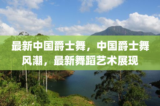 最新中國爵士舞，中國爵士舞風(fēng)潮，最新舞蹈藝術(shù)展現(xiàn)