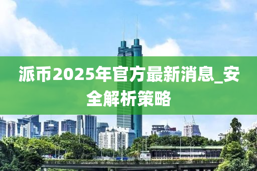 派幣2025年官方最新消息_安全解析策略