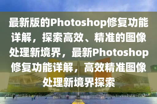 最新版的Photoshop修復(fù)功能詳解，探索高效、精準(zhǔn)的圖像處理新境界，最新Photoshop修復(fù)功能詳解，高效精準(zhǔn)圖像處理新境界探索