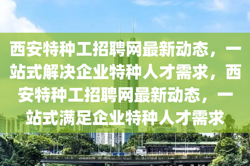 西安特種工招聘網(wǎng)最新動態(tài)，一站式解決企業(yè)特種人才需求，西安特種工招聘網(wǎng)最新動態(tài)，一站式滿足企業(yè)特種人才需求