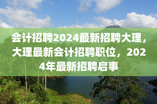 會(huì)計(jì)招聘2024最新招聘大理，大理最新會(huì)計(jì)招聘職位，2024年最新招聘啟事