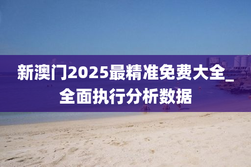 新澳門2025最精準(zhǔn)免費大全_全面執(zhí)行分析數(shù)據(jù)