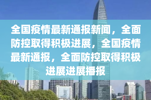 全國疫情最新通報新聞，全面防控取得積極進展，全國疫情最新通報，全面防控取得積極進展進展播報