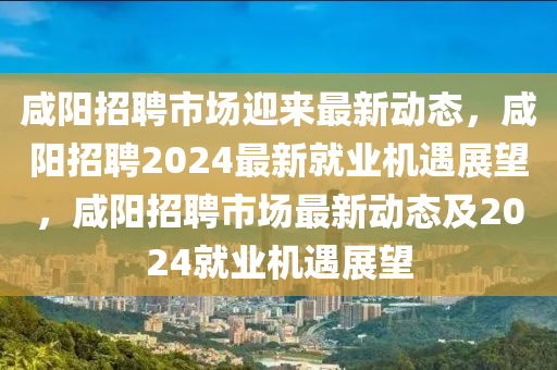 咸陽招聘市場迎來最新動態(tài)，咸陽招聘2024最新就業(yè)機(jī)遇展望，咸陽招聘市場最新動態(tài)及2024就業(yè)機(jī)遇展望