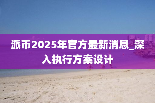 派幣2025年官方最新消息_深入執(zhí)行方案設(shè)計(jì)