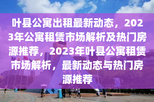 葉縣公寓出租最新動態(tài)，2023年公寓租賃市場解析及熱門房源推薦，2023年葉縣公寓租賃市場解析，最新動態(tài)與熱門房源推薦