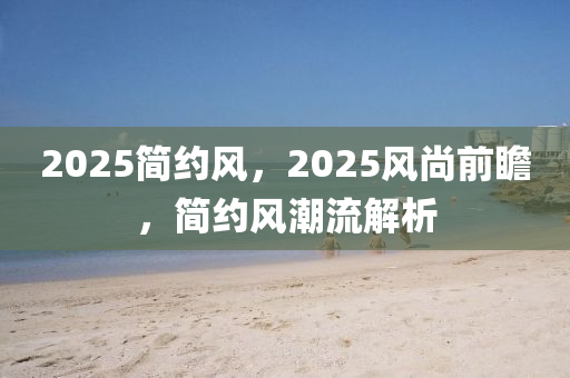 2025簡(jiǎn)約風(fēng)，2025風(fēng)尚前瞻，簡(jiǎn)約風(fēng)潮流解析