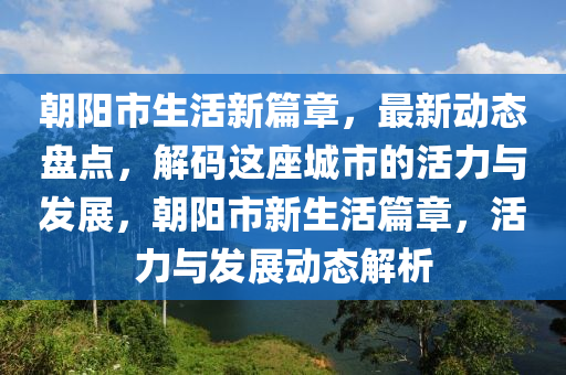 朝陽市生活新篇章，最新動態(tài)盤點(diǎn)，解碼這座城市的活力與發(fā)展，朝陽市新生活篇章，活力與發(fā)展動態(tài)解析