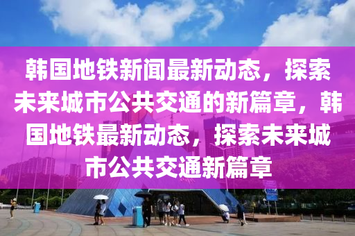 韓國地鐵新聞最新動態(tài)，探索未來城市公共交通的新篇章，韓國地鐵最新動態(tài)，探索未來城市公共交通新篇章