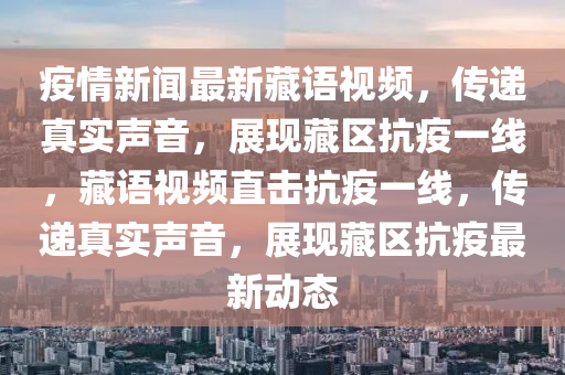 疫情新聞最新藏語視頻，傳遞真實聲音，展現(xiàn)藏區(qū)抗疫一線，藏語視頻直擊抗疫一線，傳遞真實聲音，展現(xiàn)藏區(qū)抗疫最新動態(tài)