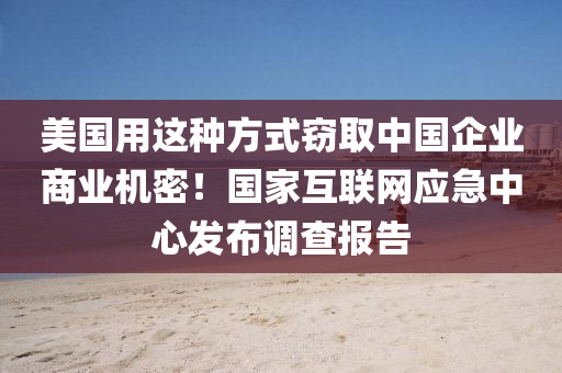 美國用這種方式竊取中國企業(yè)商業(yè)機密！國家互聯(lián)網(wǎng)應急中心發(fā)布調(diào)查報告