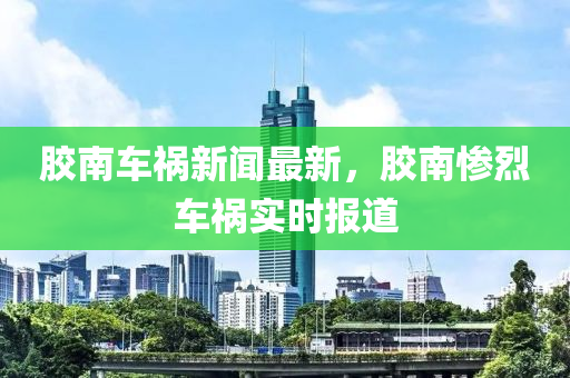 膠南車禍新聞最新，膠南慘烈車禍實時報道