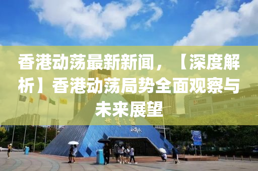 香港動蕩最新新聞，【深度解析】香港動蕩局勢全面觀察與未來展望