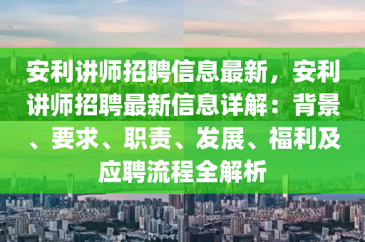 安利講師招聘信息最新，安利講師招聘最新信息詳解：背景、要求、職責、發(fā)展、福利及應(yīng)聘流程全解析