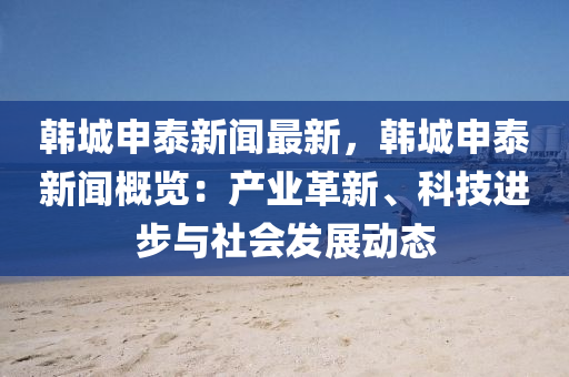 韓城申泰新聞最新，韓城申泰新聞概覽：產(chǎn)業(yè)革新、科技進(jìn)步與社會(huì)發(fā)展動(dòng)態(tài)