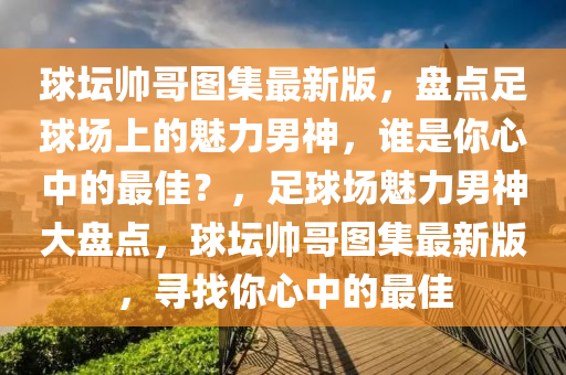 球壇帥哥圖集最新版，盤(pán)點(diǎn)足球場(chǎng)上的魅力男神，誰(shuí)是你心中的最佳？，足球場(chǎng)魅力男神大盤(pán)點(diǎn)，球壇帥哥圖集最新版，尋找你心中的最佳